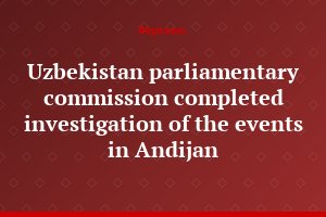 Uzbekistan parliamentary commission completed investigation of the events in Andijan