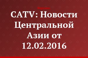 CATV: Новости Центральной Азии от 12.02.2016