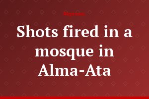 Shots fired in a mosque in Alma-Ata