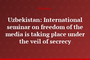 Uzbekistan: International seminar on freedom of the media is taking place under the veil of secrecy