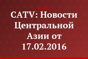 CATV: Новости Центральной Азии от 17.02.2016