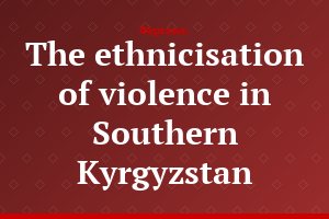 The ethnicisation of violence in Southern Kyrgyzstan