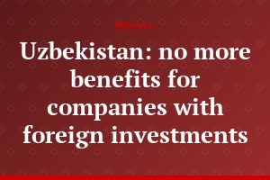 Uzbekistan: no more benefits for companies with foreign investments