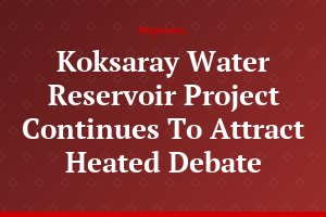Koksaray Water Reservoir Project Continues To Attract Heated Debate
