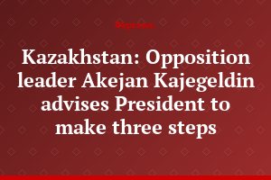Kazakhstan: Opposition leader Akejan Kajegeldin advises President to make three steps