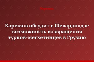 Каримов обсудит с Шеварднадзе возможность возвращения турков-месхетинцев в Грузию