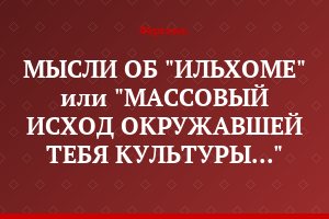 МЫСЛИ ОБ "ИЛЬХОМЕ" или "МАССОВЫЙ ИСХОД ОКРУЖАВШЕЙ ТЕБЯ КУЛЬТУРЫ..."