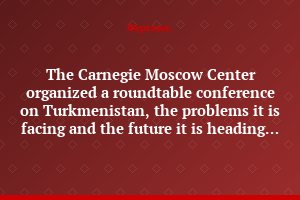 The Carnegie Moscow Center organized a roundtable conference on Turkmenistan, the problems it is facing and the future it is heading for