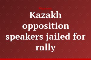 Kazakh opposition speakers jailed for rally