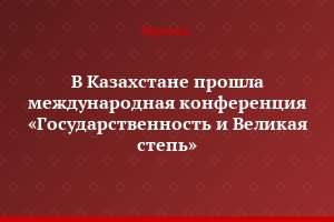 В Казахстане прошла международная конференция «Государственность и Великая степь»