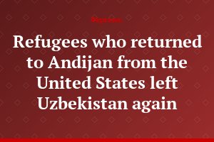 Refugees who returned to Andijan from the United States left Uzbekistan again