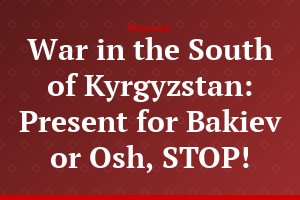 War in the South of Kyrgyzstan: Present for Bakiev or Osh, STOP!