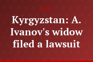 Kyrgyzstan: A. Ivanov's widow filed a lawsuit