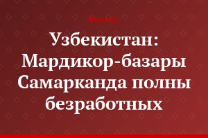 Узбекистан: Мардикор-базары Самарканда полны безработных