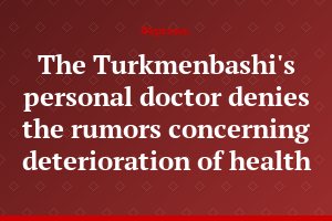 The Turkmenbashi's personal doctor denies the rumors concerning deterioration of health