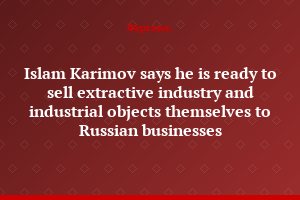 Islam Karimov says he is ready to sell extractive industry and industrial objects themselves to Russian businesses