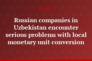 Russian companies in Uzbekistan encounter serious problems with local monetary unit conversion