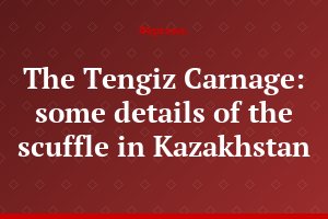 The Tengiz Carnage: some details of the scuffle in Kazakhstan