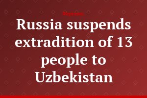 Russia suspends extradition of 13 people to Uzbekistan