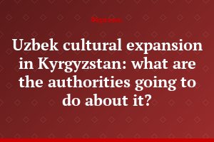 Uzbek cultural expansion in Kyrgyzstan: what are the authorities going to do about it?