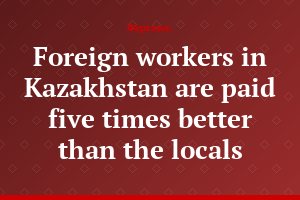 Foreign workers in Kazakhstan are paid five times better than the locals