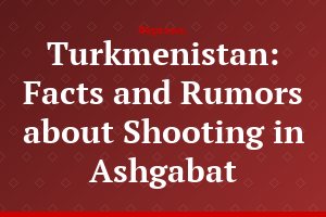 Turkmenistan: Facts and Rumors about Shooting in Ashgabat