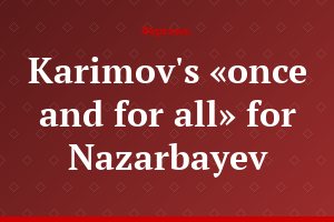 Karimov's «once and for all» for Nazarbayev