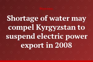Shortage of water may compel Kyrgyzstan to suspend electric power export in 2008