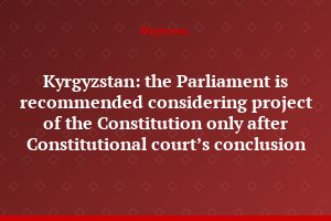 Kyrgyzstan: the Parliament is recommended considering project of the Constitution only after Constitutional court’s conclusion