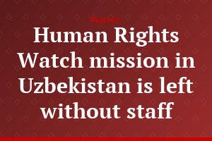 Human Rights Watch mission in Uzbekistan is left without staff
