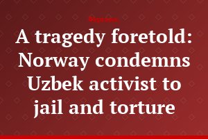 A tragedy foretold: Norway condemns Uzbek activist to jail and torture