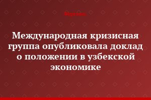 Международная кризисная группа опубликовала доклад о положении в узбекской экономике