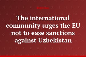 The international community urges the EU not to ease sanctions against Uzbekistan