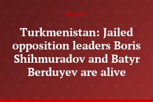 Turkmenistan: Jailed opposition leaders Boris Shihmuradov and Batyr Berduyev are alive