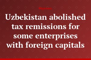 Uzbekistan abolished tax remissions for some enterprises with foreign capitals