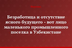 Безработица и отсутствие ясного будущего - вот лицо маленького промышленного поселка в Узбекистане