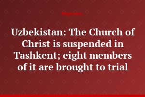 Uzbekistan: The Church of Christ is suspended in Tashkent; eight members of it are brought to trial