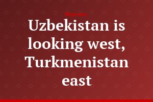 Uzbekistan is looking west, Turkmenistan east