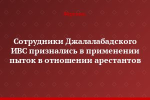 Сотрудники Джалалабадского ИВС признались в применении пыток в отношении арестантов