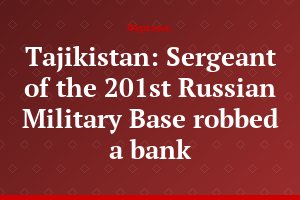 Tajikistan: Sergeant of the 201st Russian Military Base robbed a bank