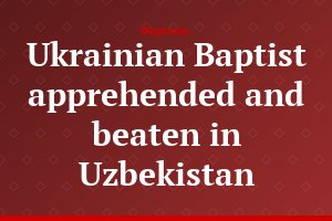 Ukrainian Baptist apprehended and beaten in Uzbekistan