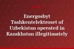 Energosbyt Tashkentelektroset of Uzbekistan operated in Kazakhstan illegitimately