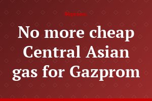 No more cheap Central Asian gas for Gazprom