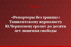 «Репортеры без границ»: Ташкентскому журналисту Ю.Черногаеву грозит до десяти лет лишения свободы