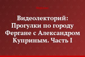Видеолекторий: Прогулки по городу Фергане с Александром Куприным. Часть I