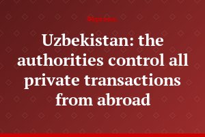 Uzbekistan: the authorities control all private transactions from abroad