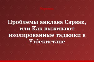 Проблемы анклава Сарвак, или Как выживают изолированные таджики в Узбекистане