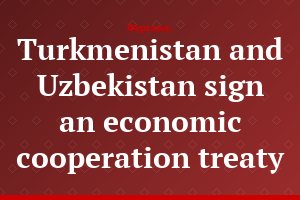 Turkmenistan and Uzbekistan sign an economic cooperation treaty