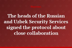 The heads of the Russian and Uzbek Security Services signed the protocol about close collaboration