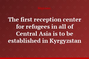 The first reception center for refugees in all of Central Asia is to be established in Kyrgyzstan